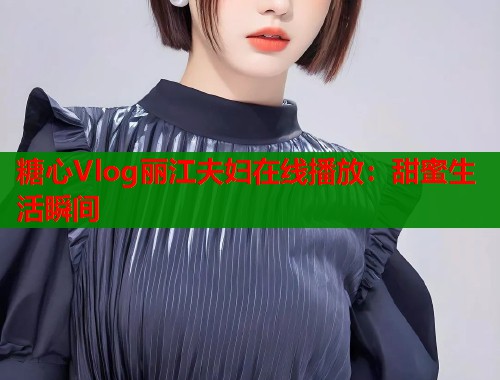 糖心Vlog丽江夫妇在线播放：甜蜜生活瞬间