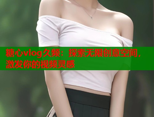 糖心vlog久频：探索无限创意空间，激发你的视频灵感