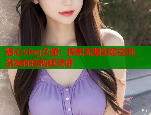 糖心vlog久频：探索无限创意空间，激发你的视频灵感