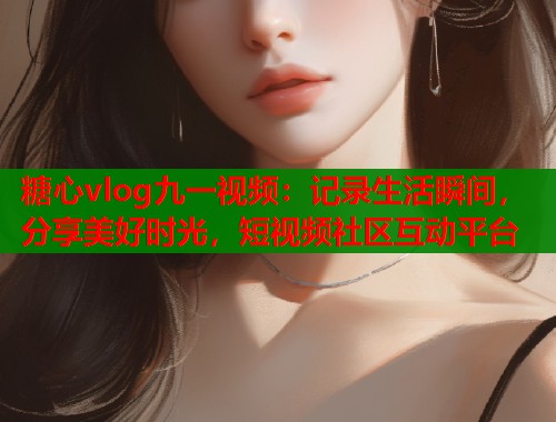 糖心vlog九一视频：记录生活瞬间，分享美好时光，短视频社区互动平台