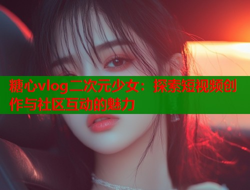 糖心vlog二次元少女：探索短视频创作与社区互动的魅力