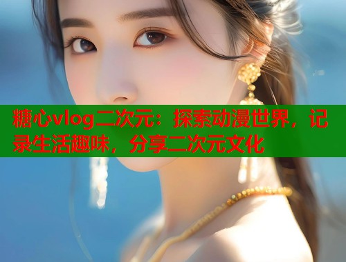 糖心vlog二次元：探索动漫世界，记录生活趣味，分享二次元文化