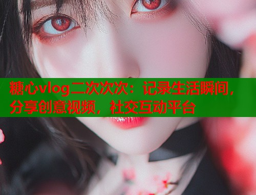 糖心vlog二次次次：记录生活瞬间，分享创意视频，社交互动平台