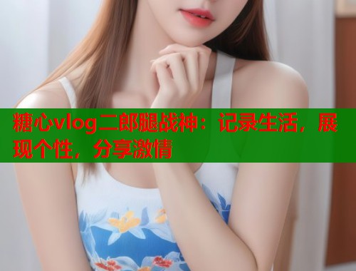 糖心vlog二郎腿战神：记录生活，展现个性，分享激情