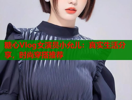 糖心Vlog女演员小允儿：真实生活分享，时尚穿搭推荐