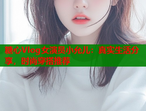 糖心Vlog女演员小允儿：真实生活分享，时尚穿搭推荐