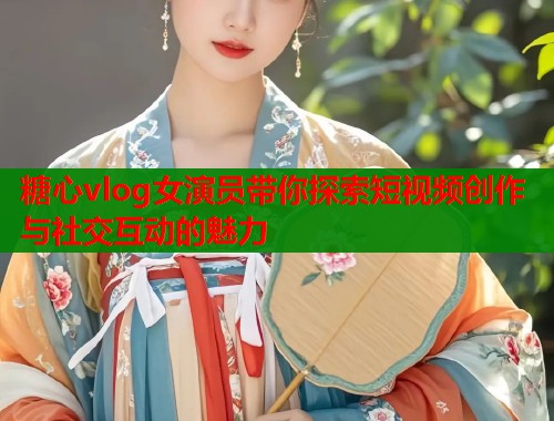 糖心vlog女演员带你探索短视频创作与社交互动的魅力