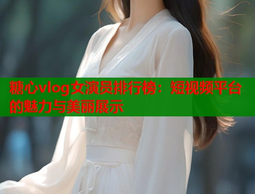 糖心vlog女演员排行榜：短视频平台的魅力与美丽展示