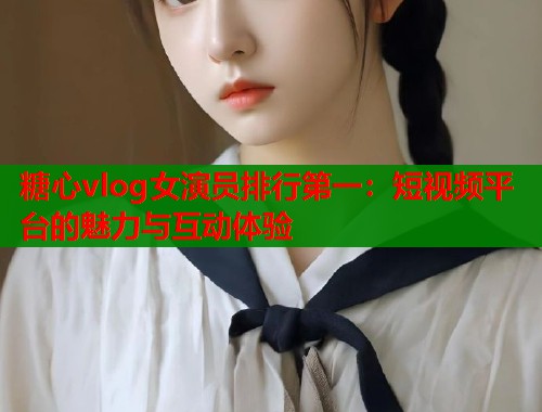 糖心vlog女演员排行第一：短视频平台的魅力与互动体验