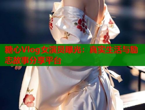 糖心Vlog女演员曝光：真实生活与励志故事分享平台