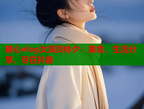 糖心vlog女演员林夕：美食、生活分享，尽在抖音