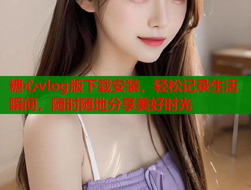 糖心vlog版下载安装，轻松记录生活瞬间，随时随地分享美好时光