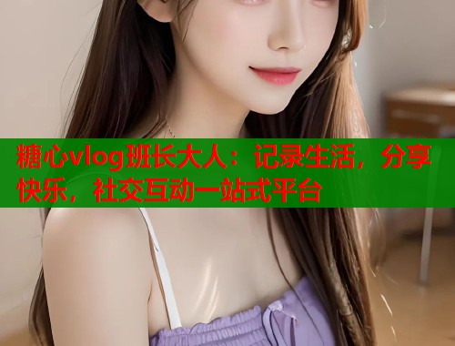 糖心vlog班长大人：记录生活，分享快乐，社交互动一站式平台