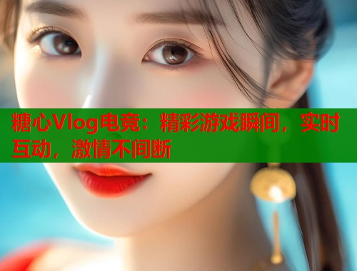 糖心Vlog电竞：精彩游戏瞬间，实时互动，激情不间断