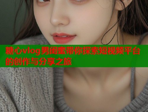 糖心vlog男闺蜜带你探索短视频平台的创作与分享之旅