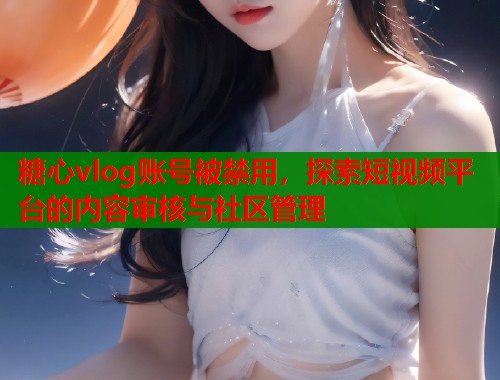 糖心vlog账号被禁用，探索短视频平台的内容审核与社区管理