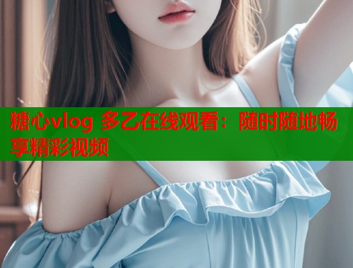糖心vlog 多乙在线观看：随时随地畅享精彩视频
