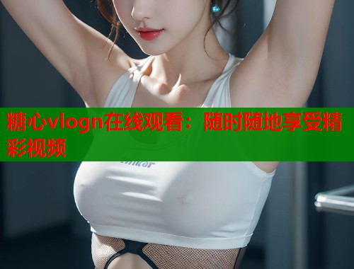 糖心vlogn在线观看：随时随地享受精彩视频