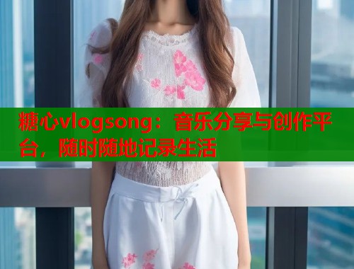 糖心vlogsong：音乐分享与创作平台，随时随地记录生活