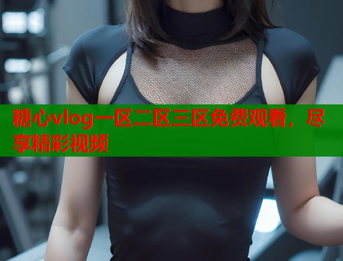 糖心vlog一区二区三区免费观看，尽享精彩视频
