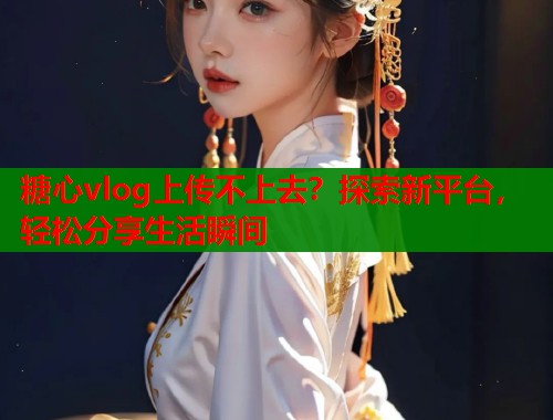 糖心vlog上传不上去？探索新平台，轻松分享生活瞬间