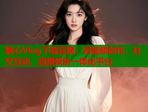 糖心Vlog下载官网：短视频创作、社交互动、直播娱乐一体化平台