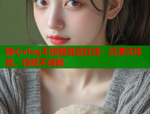 糖心vlog不惊醒挑战在线：沉浸式体验，惊险不间断
