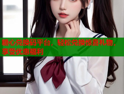 糖心兑换码平台，轻松兑换惊喜礼物，享受优惠福利