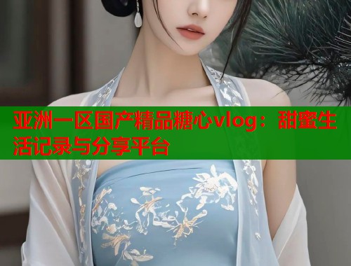 亚洲一区国产精品糖心vlog：甜蜜生活记录与分享平台