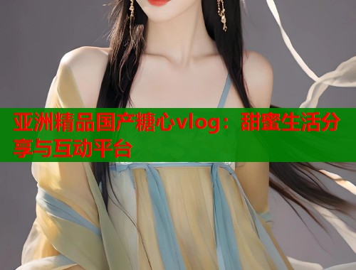 亚洲精品国产糖心vlog：甜蜜生活分享与互动平台