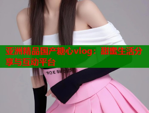 亚洲精品国产糖心vlog：甜蜜生活分享与互动平台