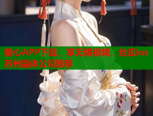 糖心APP下载，享无限视频，丝瓜ios苏州晶体公司推荐