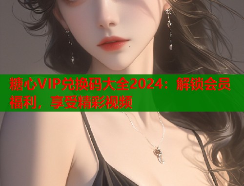 糖心VIP兑换码大全2024：解锁会员福利，享受精彩视频