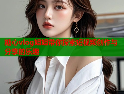 糖心vlog姐姐带你探索短视频创作与分享的乐趣