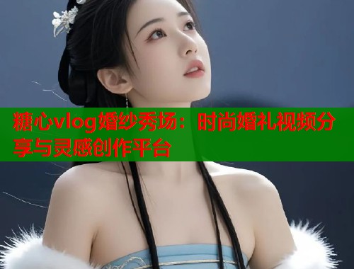 糖心vlog婚纱秀场：时尚婚礼视频分享与灵感创作平台