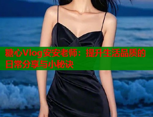 糖心Vlog安安老师：提升生活品质的日常分享与小秘诀