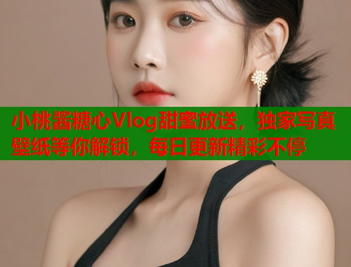 小桃酱糖心Vlog甜蜜放送，独家写真壁纸等你解锁，每日更新精彩不停