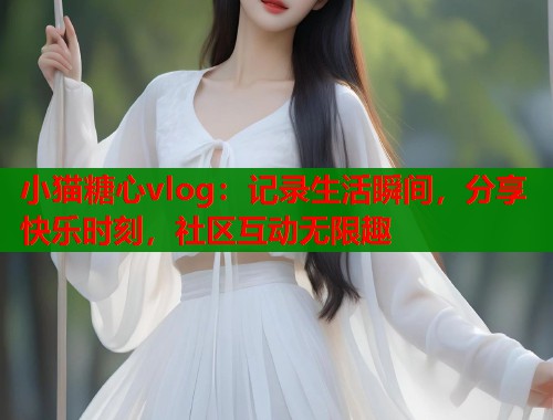 小猫糖心vlog：记录生活瞬间，分享快乐时刻，社区互动无限趣