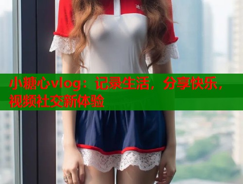 小糖心vlog：记录生活，分享快乐，视频社交新体验