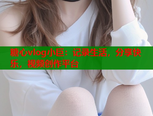 糖心vlog小巨：记录生活，分享快乐，视频创作平台