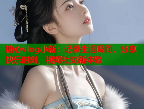 糖心vlog小新：记录生活瞬间，分享快乐时刻，视频社交新体验