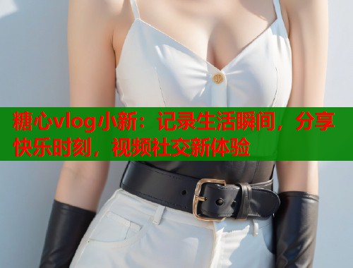 糖心vlog小新：记录生活瞬间，分享快乐时刻，视频社交新体验
