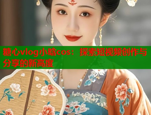 糖心vlog小晗cos：探索短视频创作与分享的新高度