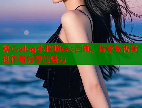 糖心vlog小晗喵cos西施，探索短视频创作与分享的魅力