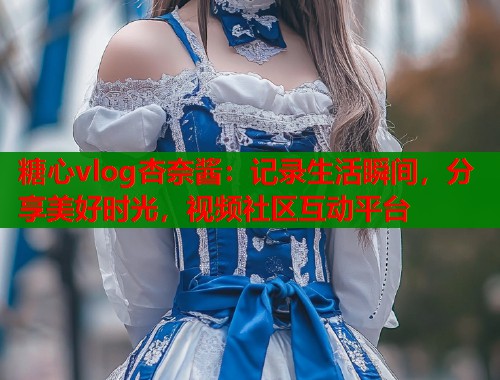 糖心vlog杏奈酱：记录生活瞬间，分享美好时光，视频社区互动平台