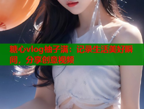 糖心vlog柚子满：记录生活美好瞬间，分享创意视频