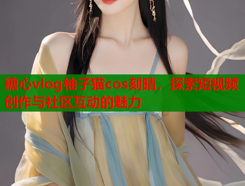 糖心vlog柚子猫cos刻晴，探索短视频创作与社区互动的魅力