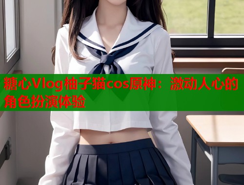 糖心Vlog柚子猫cos原神：激动人心的角色扮演体验