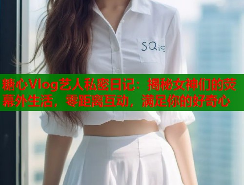 糖心Vlog艺人私密日记：揭秘女神们的荧幕外生活，零距离互动，满足你的好奇心