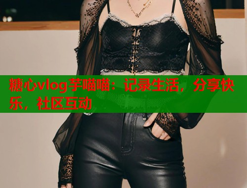 糖心vlog芋喵喵：记录生活，分享快乐，社区互动